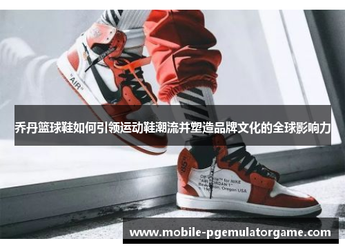 乔丹篮球鞋如何引领运动鞋潮流并塑造品牌文化的全球影响力