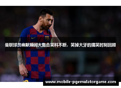 曼联球员幽默瞬间大集合笑料不断，笑掉大牙的搞笑时刻回顾