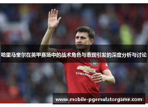 哈里马奎尔在英甲赛场中的战术角色与表现引发的深度分析与讨论