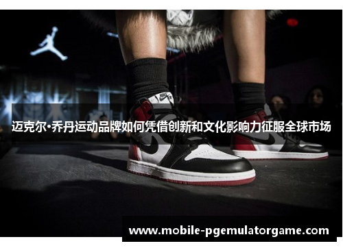 迈克尔·乔丹运动品牌如何凭借创新和文化影响力征服全球市场
