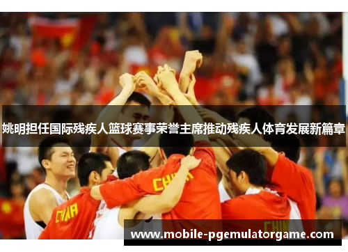 姚明担任国际残疾人篮球赛事荣誉主席推动残疾人体育发展新篇章