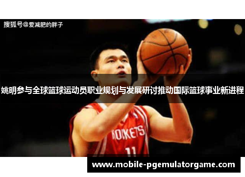 姚明参与全球篮球运动员职业规划与发展研讨推动国际篮球事业新进程