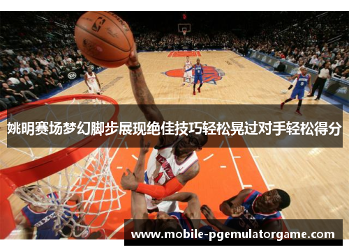 姚明赛场梦幻脚步展现绝佳技巧轻松晃过对手轻松得分