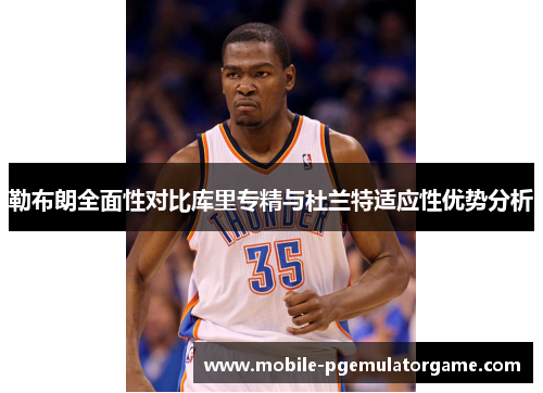勒布朗全面性对比库里专精与杜兰特适应性优势分析
