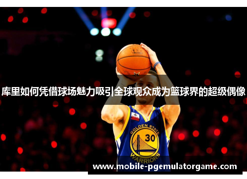 库里如何凭借球场魅力吸引全球观众成为篮球界的超级偶像