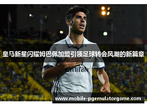 皇马新星闪耀姆巴佩加盟引领足球转会风潮的新篇章