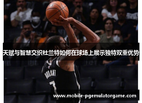 天赋与智慧交织杜兰特如何在球场上展示独特双重优势