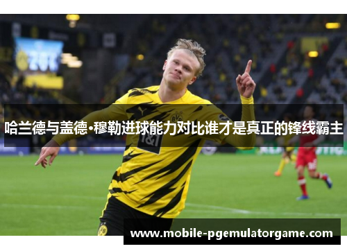 哈兰德与盖德·穆勒进球能力对比谁才是真正的锋线霸主