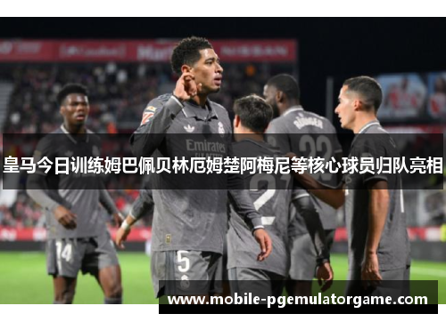 皇马今日训练姆巴佩贝林厄姆楚阿梅尼等核心球员归队亮相