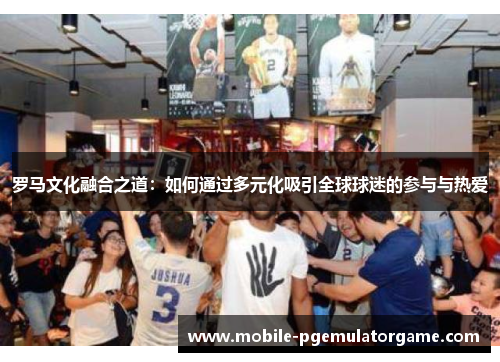 罗马文化融合之道：如何通过多元化吸引全球球迷的参与与热爱