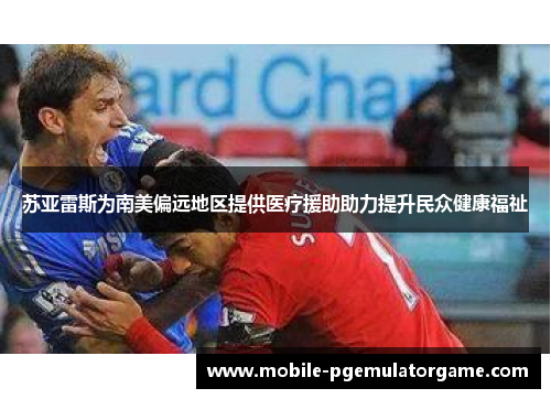 苏亚雷斯为南美偏远地区提供医疗援助助力提升民众健康福祉