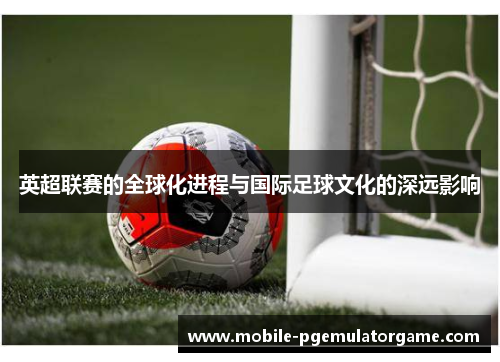 英超联赛的全球化进程与国际足球文化的深远影响