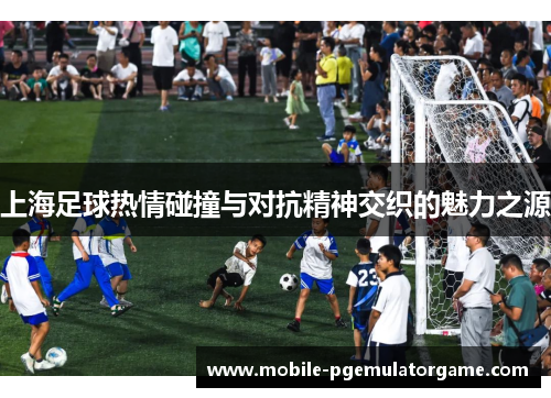 上海足球热情碰撞与对抗精神交织的魅力之源