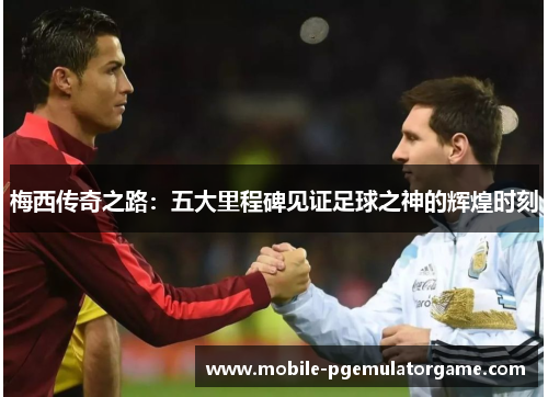 梅西传奇之路：五大里程碑见证足球之神的辉煌时刻