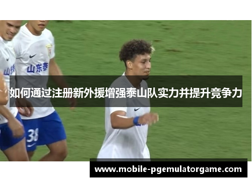 如何通过注册新外援增强泰山队实力并提升竞争力