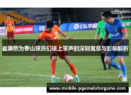 崔康熙为泰山球员们送上掌声的深刻寓意与影响解析