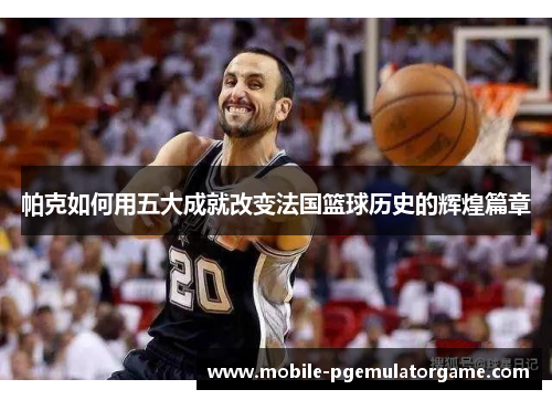帕克如何用五大成就改变法国篮球历史的辉煌篇章