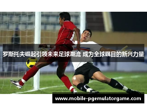 罗斯托夫崛起引领未来足球潮流 成为全球瞩目的新兴力量