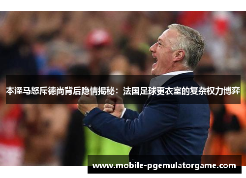 本泽马怒斥德尚背后隐情揭秘：法国足球更衣室的复杂权力博弈
