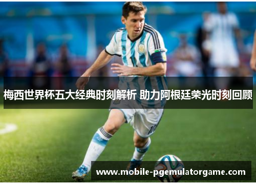 梅西世界杯五大经典时刻解析 助力阿根廷荣光时刻回顾