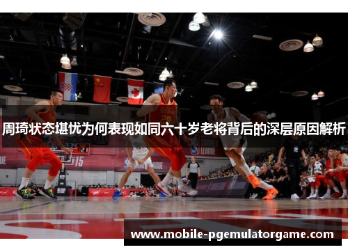 周琦状态堪忧为何表现如同六十岁老将背后的深层原因解析