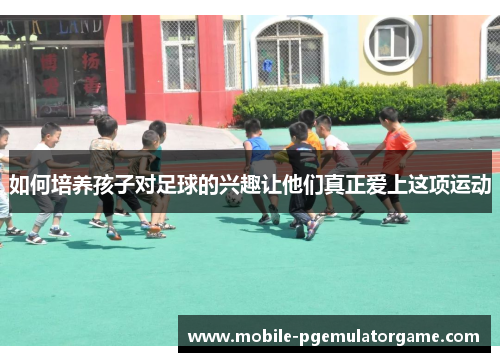 如何培养孩子对足球的兴趣让他们真正爱上这项运动