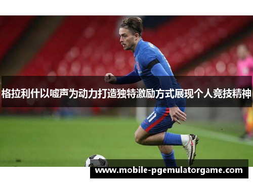 格拉利什以嘘声为动力打造独特激励方式展现个人竞技精神