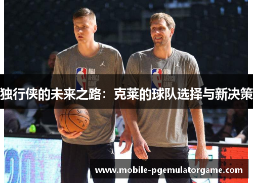 独行侠的未来之路：克莱的球队选择与新决策