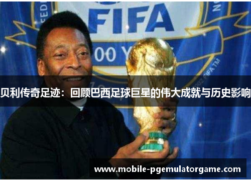 贝利传奇足迹：回顾巴西足球巨星的伟大成就与历史影响