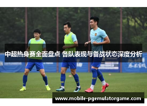 中超热身赛全面盘点 各队表现与备战状态深度分析