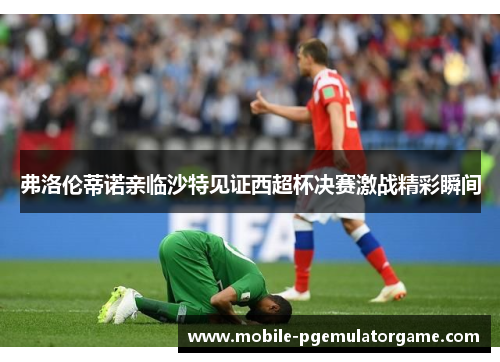 弗洛伦蒂诺亲临沙特见证西超杯决赛激战精彩瞬间
