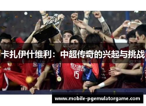 卡扎伊什维利：中超传奇的兴起与挑战