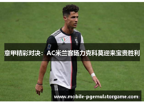 意甲精彩对决：AC米兰客场力克科莫迎来宝贵胜利