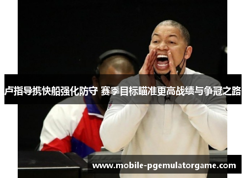 卢指导携快船强化防守 赛季目标瞄准更高战绩与争冠之路
