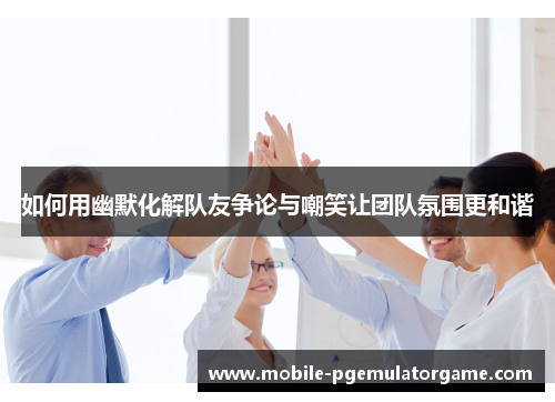 如何用幽默化解队友争论与嘲笑让团队氛围更和谐