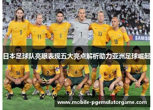 日本足球队亮眼表现五大亮点解析助力亚洲足球崛起