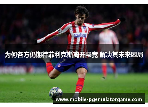 为何各方仍期待菲利克斯离开马竞 解决其未来困局