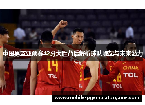 中国男篮亚预赛42分大胜背后解析球队崛起与未来潜力