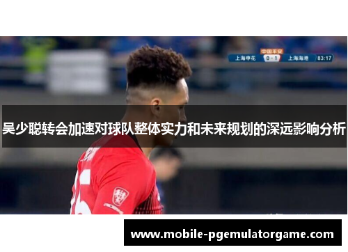 吴少聪转会加速对球队整体实力和未来规划的深远影响分析