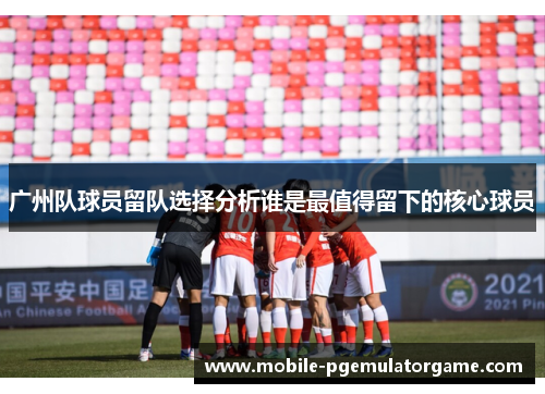 广州队球员留队选择分析谁是最值得留下的核心球员