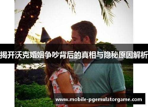 揭开沃克婚姻争吵背后的真相与隐秘原因解析