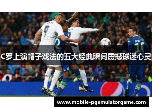 C罗上演帽子戏法的五大经典瞬间震撼球迷心灵