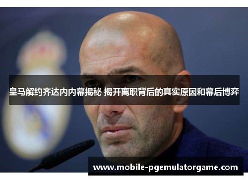 皇马解约齐达内内幕揭秘 揭开离职背后的真实原因和幕后博弈