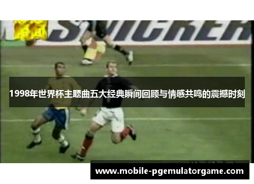 1998年世界杯主题曲五大经典瞬间回顾与情感共鸣的震撼时刻