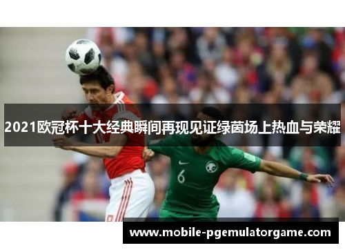 2021欧冠杯十大经典瞬间再现见证绿茵场上热血与荣耀