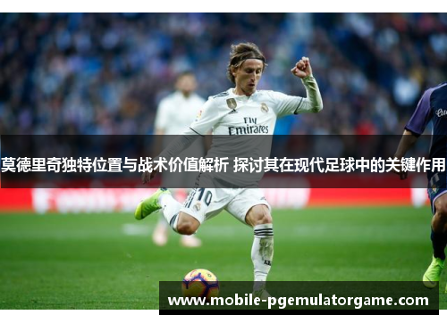 莫德里奇独特位置与战术价值解析 探讨其在现代足球中的关键作用