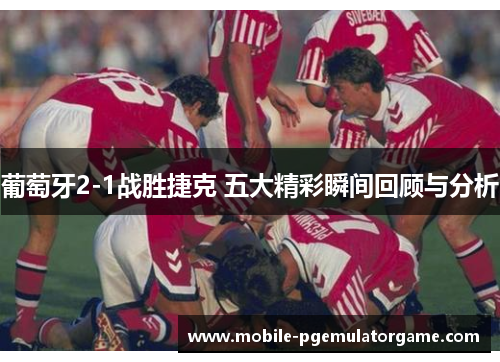 葡萄牙2-1战胜捷克 五大精彩瞬间回顾与分析