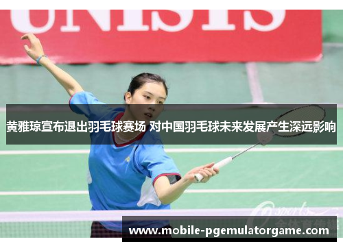 黄雅琼宣布退出羽毛球赛场 对中国羽毛球未来发展产生深远影响