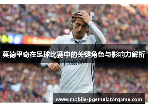 莫德里奇在足球比赛中的关键角色与影响力解析