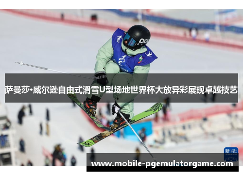 萨曼莎·威尔逊自由式滑雪U型场地世界杯大放异彩展现卓越技艺
